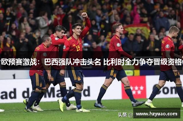欧预赛激战：巴西强队冲击头名 比利时全力争夺晋级资格