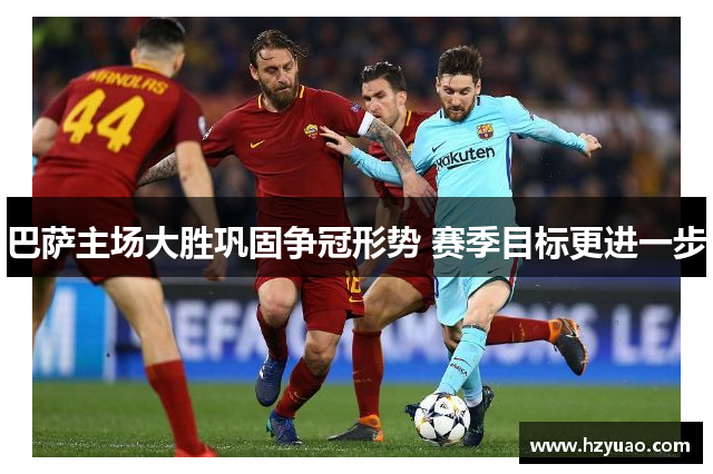 巴萨主场大胜巩固争冠形势 赛季目标更进一步