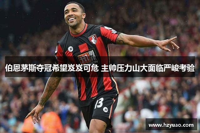 伯恩茅斯夺冠希望岌岌可危 主帅压力山大面临严峻考验