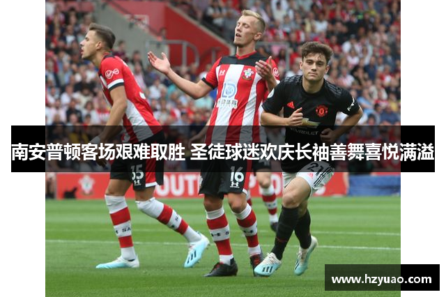 南安普顿客场艰难取胜 圣徒球迷欢庆长袖善舞喜悦满溢