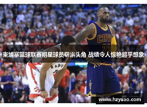 柬埔寨篮球联赛明星球员崭露头角 战绩令人惊艳超乎想象