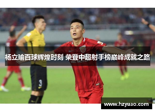 杨立瑜百球辉煌时刻 荣登中超射手榜巅峰成就之路