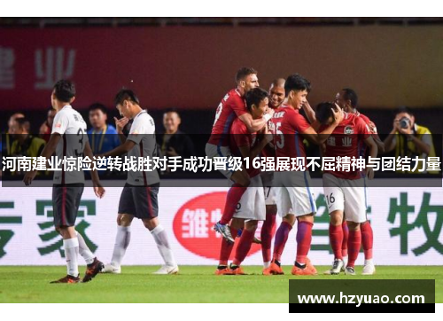 河南建业惊险逆转战胜对手成功晋级16强展现不屈精神与团结力量
