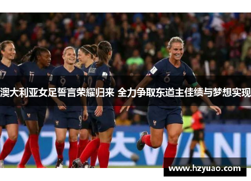 澳大利亚女足誓言荣耀归来 全力争取东道主佳绩与梦想实现
