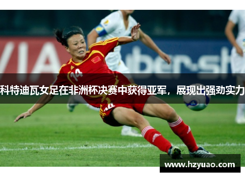 科特迪瓦女足在非洲杯决赛中获得亚军，展现出强劲实力