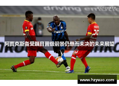 阿贾克斯备受瞩目晋级前景仍悬而未决的未来展望