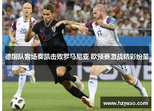 德国队客场奏凯击败罗马尼亚 欧预赛激战精彩纷呈