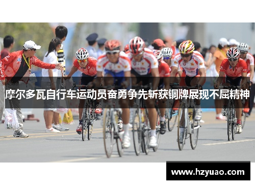 摩尔多瓦自行车运动员奋勇争先斩获铜牌展现不屈精神
