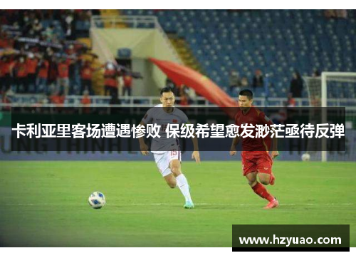 卡利亚里客场遭遇惨败 保级希望愈发渺茫亟待反弹