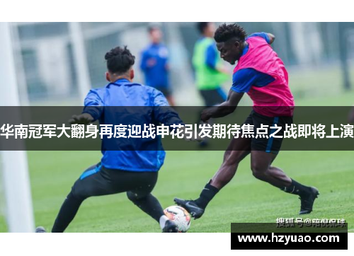 华南冠军大翻身再度迎战申花引发期待焦点之战即将上演
