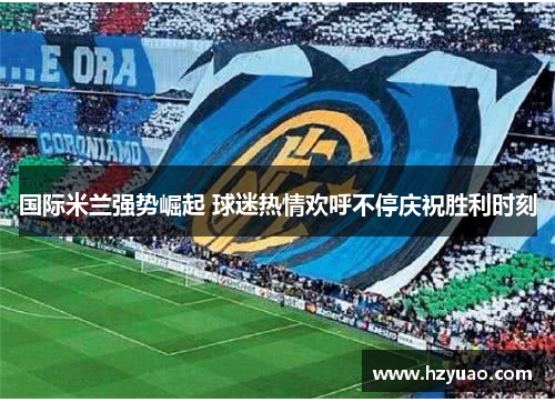 国际米兰强势崛起 球迷热情欢呼不停庆祝胜利时刻