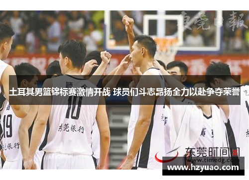 土耳其男篮锦标赛激情开战 球员们斗志昂扬全力以赴争夺荣誉