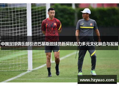 中国足球俱乐部引进巴基斯坦球员新契机助力多元文化融合与发展