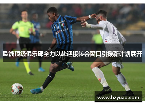 欧洲顶级俱乐部全力以赴迎接转会窗口引援新计划展开