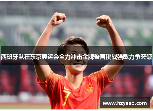 西班牙队在东京奥运会全力冲击金牌誓言挑战强敌力争突破