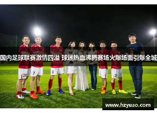 国内足球联赛激情四溢 球迷热血沸腾赛场火爆场面引爆全城