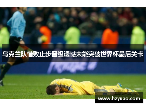 乌克兰队惜败止步晋级遗憾未能突破世界杯最后关卡